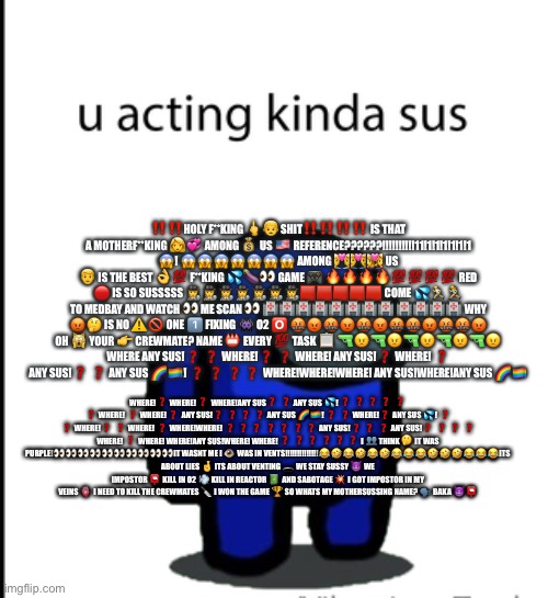 ur acting kinda sus | ‼️‼️HOLY F**KING 🖕👦 SHIT‼️‼️‼️‼️ IS THAT A MOTHERF**KING 👩💞 AMONG 💰 US 🇺🇸 REFERENCE??????!!!!!!!!!!11!1!1!1!1!1!1 😱! 😱😱😱😱😱😱😱 AMONG 💑👨‍❤️‍👨👩‍❤️‍👩 US 👨 IS THE BEST 👌💯 F**KING 💦🍆👀 GAME 🎮 🔥🔥🔥🔥💯💯💯💯 RED 🔴 IS SO SUSSSSS 🕵️🕵️🕵️🕵️🕵️🕵️🕵️🟥🟥🟥🟥🟥 COME 💦🏃🏃‍♀️ TO MEDBAY AND WATCH 👀 ME SCAN 👀 🏥🏥🏥🏥🏥🏥🏥🏥 🏥🏥🏥🏥 WHY 😡🤔 IS NO ⚠🚫 ONE 1️⃣ FIXING 👾 O2 🅾 🤬😡🤬😡🤬😡🤬🤬😡🤬🤬😡 OH 🙀 YOUR 👉 CREWMATE? NAME 📛 EVERY 💯 TASK 📋 🔫😠🔫😠🔫😠🔫😠🔫😠 WHERE ANY SUS!❓ ❓ WHERE!❓ ❓ WHERE! ANY SUS!❓ WHERE! ❓ ANY SUS!❓ ❓ ANY SUS 🌈🏳️‍🌈! ❓ ❓ ❓ ❓ WHERE!WHERE!WHERE! ANY SUS!WHERE!ANY SUS 🌈🏳️‍🌈; WHERE!❓ WHERE! ❓ WHERE!ANY SUS❓ ❓ ANY SUS 💦! ❓ ❓ ❓ ❓ ❓ ❓ WHERE! ❓ WHERE! ❓ ANY SUS!❓ ❓ ❓ ❓ ANY SUS 🌈🏳️‍🌈! ❓ ❓ WHERE!❓ ANY SUS 💦! ❓ ❓ WHERE!❓ ❓ WHERE! ❓ WHERE!WHERE! ❓ ❓ ❓ ❓ ❓ ❓ ❓ ANY SUS!❓ ❓ ❓ ANY SUS!❓ ❓ ❓ ❓ WHERE! ❓ WHERE! WHERE!ANY SUS!WHERE! WHERE! ❓ ❓ ❓ ❓ ❓ ❓ I 👥 THINK 🤔 IT WAS PURPLE!👀👀👀👀👀👀👀👀👀👀IT WASNT ME I 👁 WAS IN VENTS!!!!!!!!!!!!!!😂🤣😂🤣😂🤣😂😂😂🤣🤣🤣😂😂😂ITS ABOUT LIES 🤞 ITS ABOUT VENTING 🕳 WE STAY SUSSY 😈 WE IMPOSTOR 📮 KILL IN O2 💨 KILL IN REACTOR 🔋 AND SABOTAGE 💥 I GOT IMPOSTOR IN MY VEINS 🫀 I NEED TO KILL THE CREWMATES 🔪 I WON THE GAME 🏆 SO WHATS MY MOTHERSUSSING NAME? 🗣 BAKA 😈📮 | image tagged in ur acting kinda sus | made w/ Imgflip meme maker