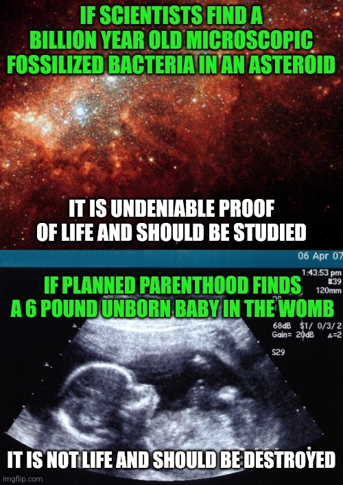 Planned Parenthood is a word that suggests these folks like children.....not really. | IF SCIENTISTS FIND A BILLION YEAR OLD MICROSCOPIC FOSSILIZED BACTERIA IN AN ASTEROID; IT IS UNDENIABLE PROOF OF LIFE AND SHOULD BE STUDIED; IF PLANNED PARENTHOOD FINDS A 6 POUND UNBORN BABY IN THE WOMB; IT IS NOT LIFE AND SHOULD BE DESTROYED | image tagged in the universe,ultrasound,planned parenthood,liberal logic,liberal hypocrisy,murder | made w/ Imgflip meme maker