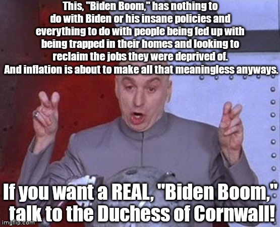 Dr Evil Laser | This, "Biden Boom," has nothing to do with Biden or his insane policies and everything to do with people being fed up with being trapped in their homes and looking to reclaim the jobs they were deprived of.
 And inflation is about to make all that meaningless anyways. If you want a REAL, "Biden Boom,"
 talk to the Duchess of Cornwall! | image tagged in memes,dr evil laser,biden boom,duchess of cornwall | made w/ Imgflip meme maker