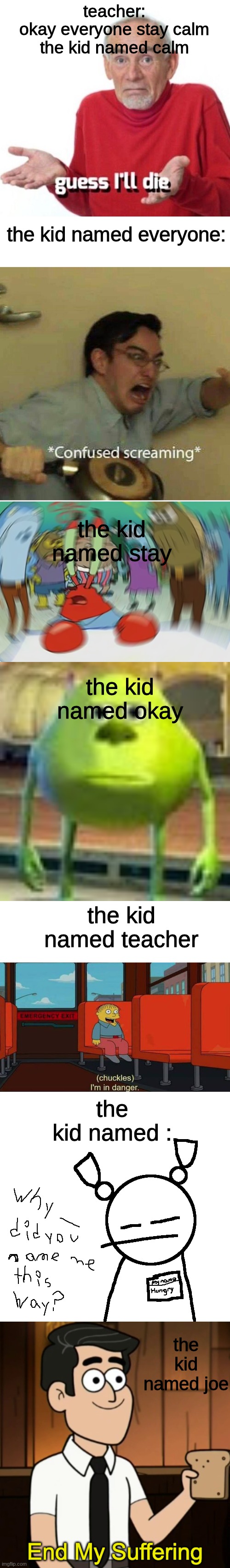 its fun to make fun of the kid named memes | teacher:
okay everyone stay calm
the kid named calm; the kid named everyone:; the kid named stay; the kid named okay; the kid named teacher; the kid named :; the kid named joe | image tagged in guess ill die,confused screaming,memes,mr krabs blur meme,sully wazowski,i'm in danger blank place above | made w/ Imgflip meme maker