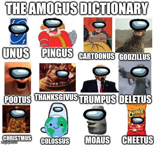 Amogus Dictionary 9 | THE AMOGUS DICTIONARY; PINGUS; UNUS; CARTOONUS; GODZILLUS; THANKSGIVUS; TRUMPUS; DELETUS; POOTUS; CHRISTMUS; CHEETUS; MOAUS; COLOSSUS | image tagged in blank white template,amogus,dictionary,sus | made w/ Imgflip meme maker