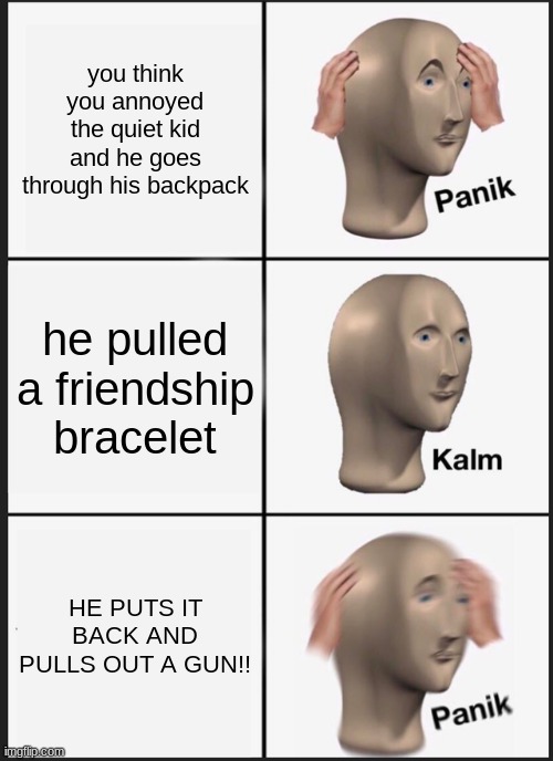 Panik Kalm Panik | you think you annoyed the quiet kid and he goes through his backpack; he pulled a friendship bracelet; HE PUTS IT BACK AND PULLS OUT A GUN!! | image tagged in memes,panik kalm panik | made w/ Imgflip meme maker