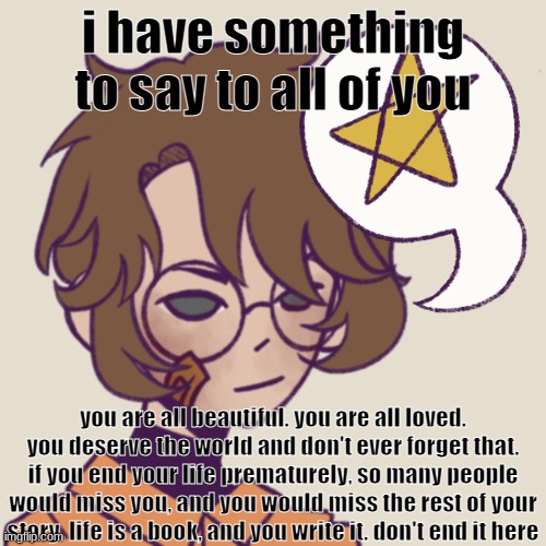 cooper | i have something to say to all of you; you are all beautiful. you are all loved. you deserve the world and don't ever forget that. if you end your life prematurely, so many people would miss you, and you would miss the rest of your story. life is a book, and you write it. don't end it here | image tagged in cooper | made w/ Imgflip meme maker
