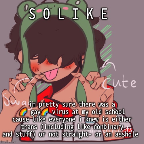 Im not joking- like the only not gay person who i knew is an asshole now- | S O L I K E; im pretty sure there was a 🌈 gay🌈 virus at my old school cause like everyone i knew is either trans (including like nonbinary and stuff) or not straight- or an asshole | image tagged in remaking an old pisscrew go brrrr | made w/ Imgflip meme maker