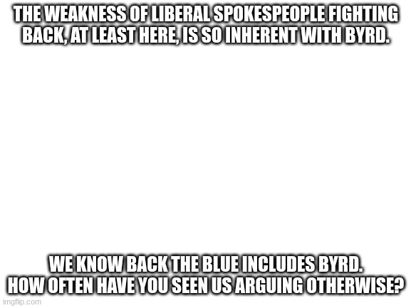 Blank White Template | THE WEAKNESS OF LIBERAL SPOKESPEOPLE FIGHTING BACK, AT LEAST HERE, IS SO INHERENT WITH BYRD. WE KNOW BACK THE BLUE INCLUDES BYRD. HOW OFTEN HAVE YOU SEEN US ARGUING OTHERWISE? | image tagged in blank white template | made w/ Imgflip meme maker