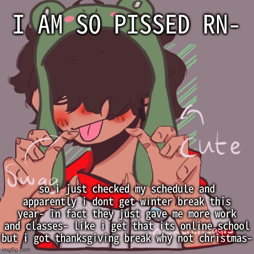 ughhhhhhhhhhhhhhhhhhhh | I AM SO PISSED RN-; so i just checked my schedule and apparently i dont get winter break this year- in fact they just gave me more work and classes- like i get that its online school but i got thanksgiving break why not christmas- | image tagged in remaking an old pisscrew go brrrr | made w/ Imgflip meme maker