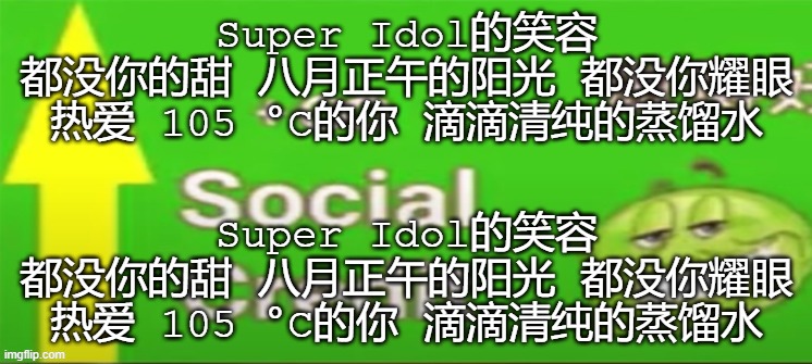 Want social credit? Just copy-paste this in the comments! Super Idol的笑容 都没你的甜 八月正午的阳光 都没你耀眼 热爱 105 °C的你 滴滴清纯的蒸馏水 | Super Idol的笑容 都没你的甜 八月正午的阳光 都没你耀眼 热爱 105 °C的你 滴滴清纯的蒸馏水; Super Idol的笑容 都没你的甜 八月正午的阳光 都没你耀眼 热爱 105 °C的你 滴滴清纯的蒸馏水 | image tagged in super,idol | made w/ Imgflip meme maker