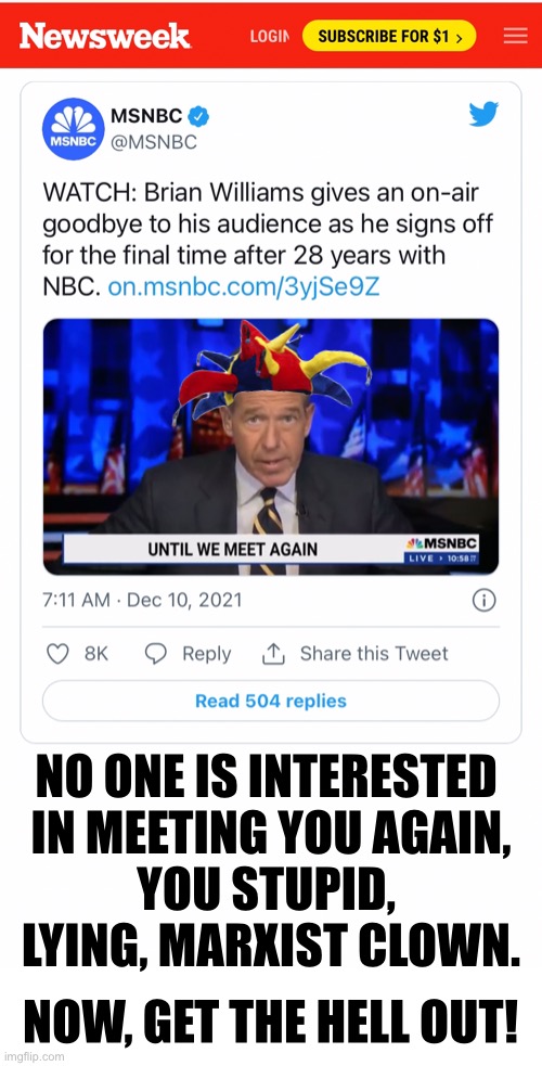 The lying clown has left MSDNC. | NO ONE IS INTERESTED 
IN MEETING YOU AGAIN,
YOU STUPID, 
LYING, MARXIST CLOWN. NOW, GET THE HELL OUT! | image tagged in brian williams,fake news,you are fake news,msm lies,liar,lying | made w/ Imgflip meme maker