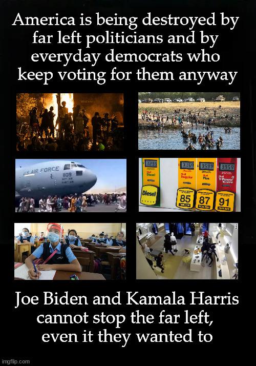 Joe Biden and Kamala Harris cannot stop the far left,  even it they wanted to | America is being destroyed by 
far left politicians and by 
everyday democrats who 
keep voting for them anyway; Joe Biden and Kamala Harris
cannot stop the far left, 
even it they wanted to | image tagged in far left politics | made w/ Imgflip meme maker