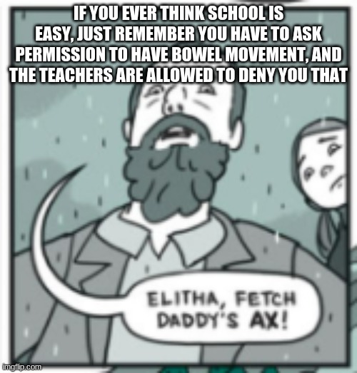 elitha, fetch daddy's ax | IF YOU EVER THINK SCHOOL IS EASY, JUST REMEMBER YOU HAVE TO ASK PERMISSION TO HAVE BOWEL MOVEMENT, AND THE TEACHERS ARE ALLOWED TO DENY YOU THAT | image tagged in elitha fetch daddy's ax | made w/ Imgflip meme maker