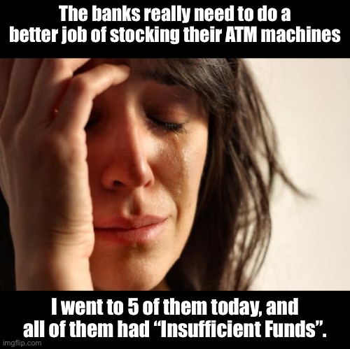 ATMs | The banks really need to do a better job of stocking their ATM machines; I went to 5 of them today, and all of them had “Insufficient Funds”. | image tagged in memes,first world problems | made w/ Imgflip meme maker