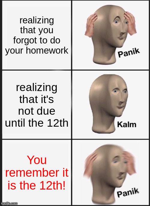 This happens all the time lmfaoo | realizing that you forgot to do your homework; realizing that it's not due until the 12th; You remember it is the 12th! | image tagged in memes,panik kalm panik | made w/ Imgflip meme maker