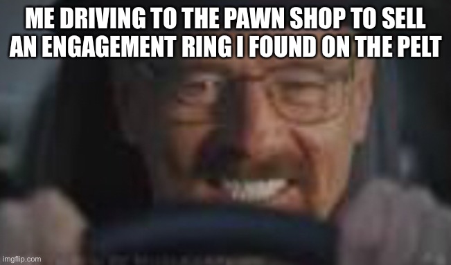 ME DRIVING TO THE PAWN SHOP TO SELL AN ENGAGEMENT RING I FOUND ON THE PELT | made w/ Imgflip meme maker