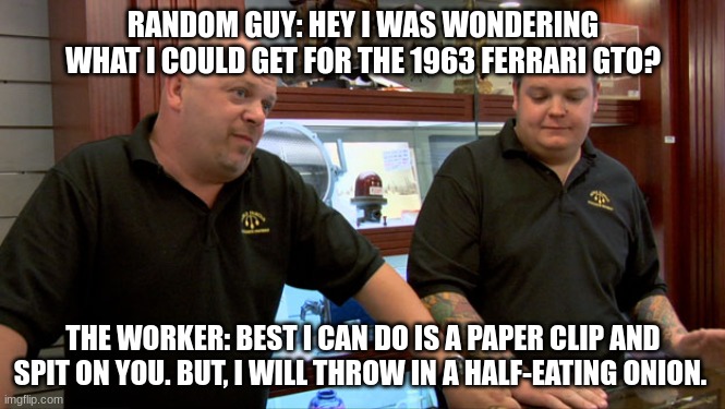 Pawn Stars Best I Can Do | RANDOM GUY: HEY I WAS WONDERING WHAT I COULD GET FOR THE 1963 FERRARI GTO? THE WORKER: BEST I CAN DO IS A PAPER CLIP AND SPIT ON YOU. BUT, I WILL THROW IN A HALF-EATING ONION. | image tagged in pawn stars best i can do | made w/ Imgflip meme maker