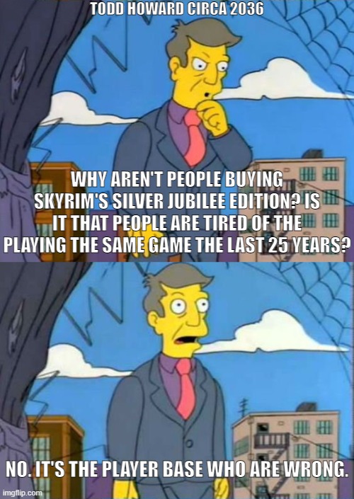 Am I Out Of Touch? | TODD HOWARD CIRCA 2036; WHY AREN'T PEOPLE BUYING SKYRIM'S SILVER JUBILEE EDITION? IS IT THAT PEOPLE ARE TIRED OF THE PLAYING THE SAME GAME THE LAST 25 YEARS? NO. IT'S THE PLAYER BASE WHO ARE WRONG. | image tagged in am i out of touch | made w/ Imgflip meme maker