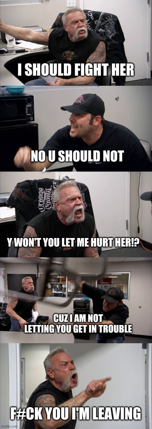American Chopper Argument Meme | I SHOULD FIGHT HER; NO U SHOULD NOT; Y WON'T YOU LET ME HURT HER!? CUZ I AM NOT LETTING YOU GET IN TROUBLE; F#CK YOU I'M LEAVING | image tagged in memes,american chopper argument | made w/ Imgflip meme maker