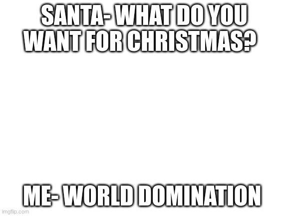 Blank White Template | SANTA- WHAT DO YOU WANT FOR CHRISTMAS? ME- WORLD DOMINATION | image tagged in blank white template | made w/ Imgflip meme maker