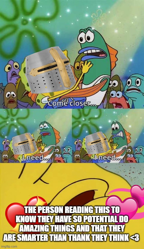 come closer... | THE PERSON READING THIS TO KNOW THEY HAVE SO POTENTIAL DO AMAZING THINGS AND THAT THEY ARE SMARTER THAN THANK THEY THINK <3 | image tagged in spongebob come closer template,wholesome,crusader | made w/ Imgflip meme maker
