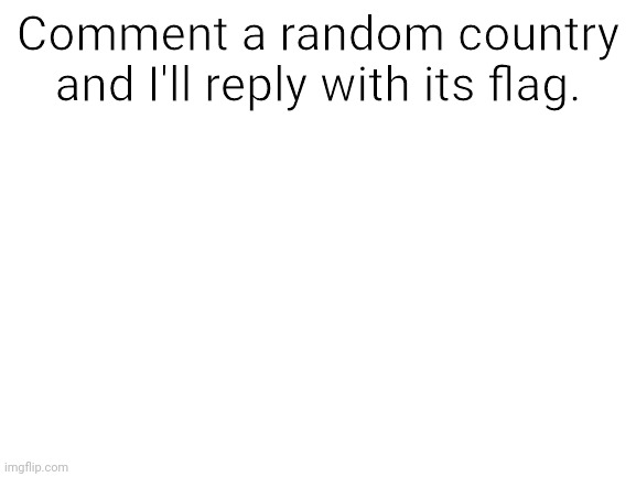 Feel free to comment any country you want! | Comment a random country and I'll reply with its flag. | image tagged in blank white template,countries,comment,down,below,xd | made w/ Imgflip meme maker