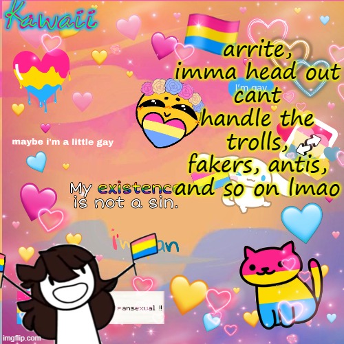 no one even likes meeeeeeeeeeeee -w- im so done with y'all (and no im not talkin bout u lgbtq folks im talkin bout the others) | arrite, imma head out
cant handle the trolls, fakers, antis, and so on lmao | image tagged in im a pan bitch u cant stop me | made w/ Imgflip meme maker