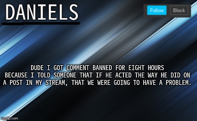 daniels template | DUDE I GOT COMMENT BANNED FOR EIGHT HOURS BECAUSE I TOLD SOMEONE THAT IF HE ACTED THE WAY HE DID ON A POST IN MY STREAM, THAT WE WERE GOING TO HAVE A PROBLEM. | image tagged in daniels template | made w/ Imgflip meme maker