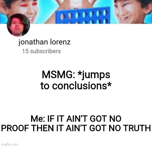 No insults here, just a joke -3- | MSMG: *jumps to conclusions*; Me: IF IT AIN'T GOT NO PROOF THEN IT AIN'T GOT NO TRUTH | image tagged in jonathan lorenz temp | made w/ Imgflip meme maker