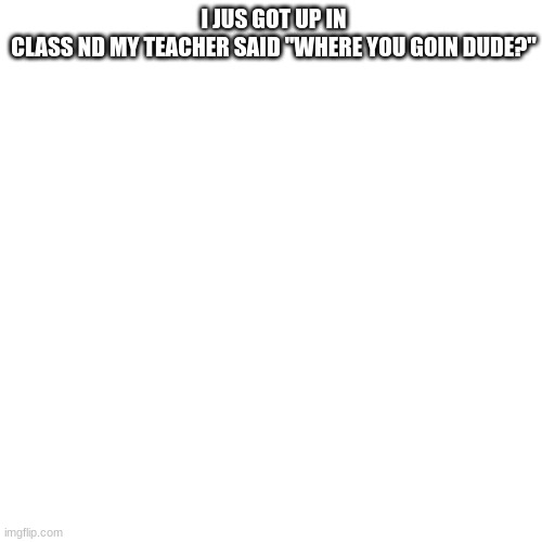 Blank Transparent Square | I JUS GOT UP IN CLASS ND MY TEACHER SAID "WHERE YOU GOIN DUDE?" | image tagged in memes,blank transparent square | made w/ Imgflip meme maker