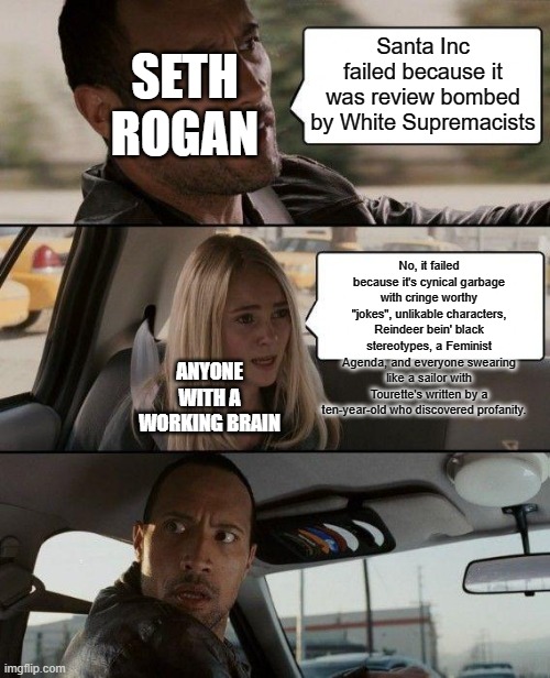 The Rock Driving Meme | Santa Inc failed because it was review bombed by White Supremacists; SETH ROGAN; No, it failed because it's cynical garbage with cringe worthy "jokes", unlikable characters, Reindeer bein' black stereotypes, a Feminist Agenda, and everyone swearing like a sailor with Tourette's written by a ten-year-old who discovered profanity. ANYONE WITH A WORKING BRAIN | image tagged in memes,the rock driving | made w/ Imgflip meme maker