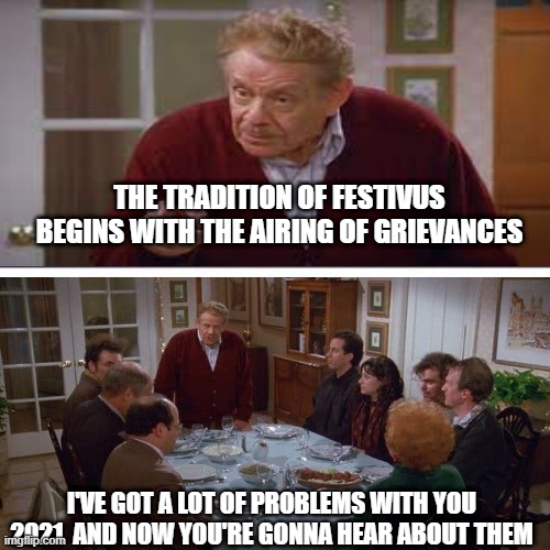 Festivus | THE TRADITION OF FESTIVUS BEGINS WITH THE AIRING OF GRIEVANCES; I'VE GOT A LOT OF PROBLEMS WITH YOU 2021  AND NOW YOU'RE GONNA HEAR ABOUT THEM | image tagged in festivus | made w/ Imgflip meme maker