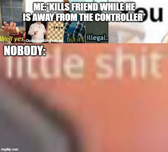 20 iq play | ME:*KILLS FRIEND WHILE HE IS AWAY FROM THE CONTROLLER*; NOBODY: | image tagged in well yes outstanding move but it s illegal you little sh t | made w/ Imgflip meme maker