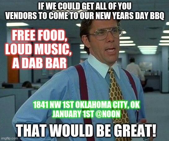 vendors | IF WE COULD GET ALL OF YOU VENDORS TO COME TO OUR NEW YEARS DAY BBQ; FREE FOOD, LOUD MUSIC, 
A DAB BAR; 1841 NW 1ST OKLAHOMA CITY, OK
JANUARY 1ST @NOON; THAT WOULD BE GREAT! | image tagged in memes,that would be great | made w/ Imgflip meme maker