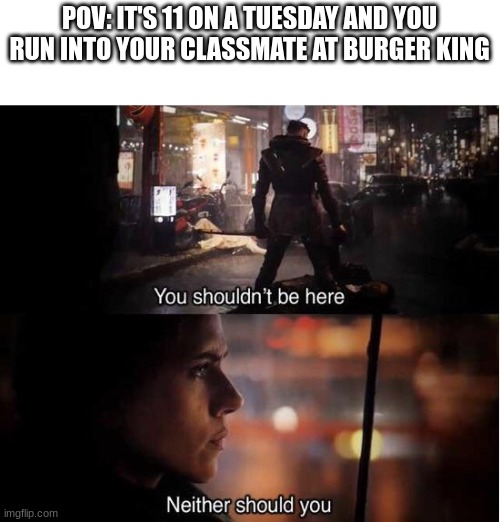 You shouldn't be here, Neither should you | POV: IT'S 11 ON A TUESDAY AND YOU RUN INTO YOUR CLASSMATE AT BURGER KING | image tagged in you shouldn't be here neither should you | made w/ Imgflip meme maker