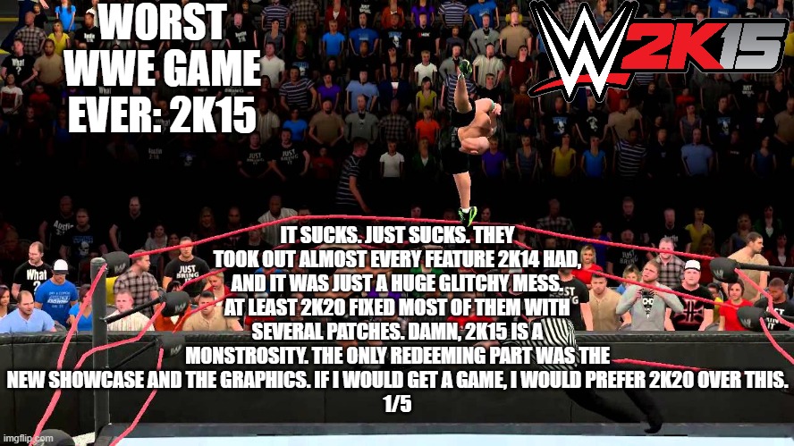 ranking wwe games from worst to best | WORST WWE GAME EVER: 2K15; IT SUCKS. JUST SUCKS. THEY TOOK OUT ALMOST EVERY FEATURE 2K14 HAD, AND IT WAS JUST A HUGE GLITCHY MESS. AT LEAST 2K20 FIXED MOST OF THEM WITH SEVERAL PATCHES. DAMN, 2K15 IS A MONSTROSITY. THE ONLY REDEEMING PART WAS THE NEW SHOWCASE AND THE GRAPHICS. IF I WOULD GET A GAME, I WOULD PREFER 2K20 OVER THIS.
1/5 | made w/ Imgflip meme maker