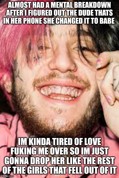 man i hate this shit | ALMOST HAD A MENTAL BREAKDOWN AFTER I FIGURED OUT THE DUDE THATS IN HER PHONE SHE CHANGED IT TO BABE; IM KINDA TIRED OF LOVE FUKING ME OVER SO IM JUST GONNA DROP HER LIKE THE REST OF THE GIRLS THAT FELL OUT OF IT | made w/ Imgflip meme maker