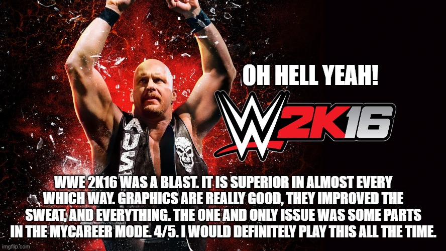 OH HELL YEAH! WWE 2K16 WAS A BLAST. IT IS SUPERIOR IN ALMOST EVERY WHICH WAY. GRAPHICS ARE REALLY GOOD, THEY IMPROVED THE SWEAT, AND EVERYTHING. THE ONE AND ONLY ISSUE WAS SOME PARTS IN THE MYCAREER MODE. 4/5. I WOULD DEFINITELY PLAY THIS ALL THE TIME. | made w/ Imgflip meme maker