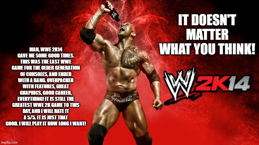MAN, WWE 2K14 GAVE ME SOME GOOD TIMES. THIS WAS THE LAST WWE GAME FOR THE OLDER GENERATION OF CONSOLES, AND ENDED WITH A BANG. OVERPACKED WITH FEATURES, GREAT GRAPHICS, GOOD CAREER, EVERYTHING! IT IS STILL THE GREATEST WWE 2K GAME TO THIS DAY, AND I WILL RATE IT A 5/5. IT IS JUST THAT GOOD. I WILL PLAY IT HOW LONG I WANT! IT DOESN'T MATTER WHAT YOU THINK! | made w/ Imgflip meme maker