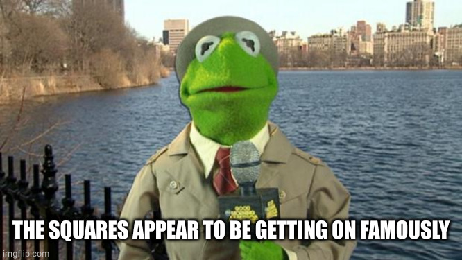 Kermit News Report | THE SQUARES APPEAR TO BE GETTING ON FAMOUSLY | image tagged in kermit news report | made w/ Imgflip meme maker