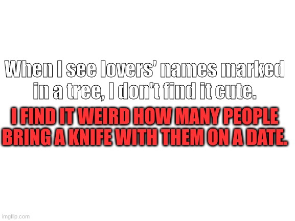 Weird | When I see lovers' names marked in a tree, I don't find it cute. I FIND IT WEIRD HOW MANY PEOPLE BRING A KNIFE WITH THEM ON A DATE. | image tagged in blank white template | made w/ Imgflip meme maker