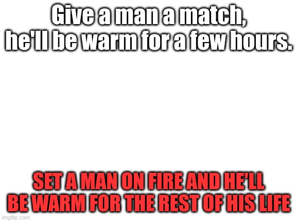 Yes | Give a man a match, he'll be warm for a few hours. SET A MAN ON FIRE AND HE'LL BE WARM FOR THE REST OF HIS LIFE | image tagged in blank white template | made w/ Imgflip meme maker