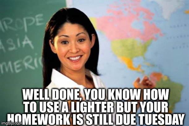Unhelpful High School Teacher Meme | WELL DONE, YOU KNOW HOW TO USE A LIGHTER BUT YOUR HOMEWORK IS STILL DUE TUESDAY | image tagged in memes,unhelpful high school teacher | made w/ Imgflip meme maker