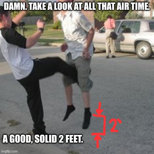 Kicked in the balls | DAMN. TAKE A LOOK AT ALL THAT AIR TIME. A GOOD, SOLID 2 FEET. | image tagged in kicked in the balls | made w/ Imgflip meme maker