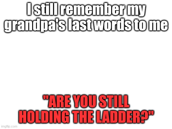 Blank White Template | I still remember my grandpa's last words to me; "ARE YOU STILL HOLDING THE LADDER?" | image tagged in blank white template | made w/ Imgflip meme maker