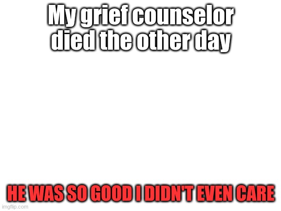 Blank White Template | My grief counselor died the other day; HE WAS SO GOOD I DIDN'T EVEN CARE | image tagged in blank white template | made w/ Imgflip meme maker