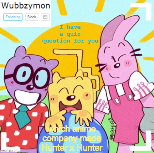 It won't be easy and you can't look it up | I have a quiz question for you; which anime company made Hunter x Hunter | image tagged in wubbzymon's wubbtastic template | made w/ Imgflip meme maker