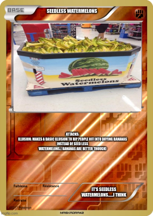 pokemon card | SEEDLESS WATERMELONS; ATTACKS:

ILLUSION: MAKES A BASIC ILLUSION TO RIP PEOPLE OFF INTO BUYING BANANAS INSTEAD OF SEED LESS WATERMELONS.( BANANAS ARE BETTER THOUGH); IT'S SEEDLESS WATERMELONS......I THINK | image tagged in pokemon card | made w/ Imgflip meme maker