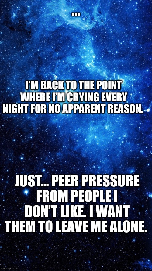 … | …; I’M BACK TO THE POINT WHERE I’M CRYING EVERY NIGHT FOR NO APPARENT REASON. JUST… PEER PRESSURE FROM PEOPLE I DON’T LIKE. I WANT THEM TO LEAVE ME ALONE. | image tagged in starr | made w/ Imgflip meme maker