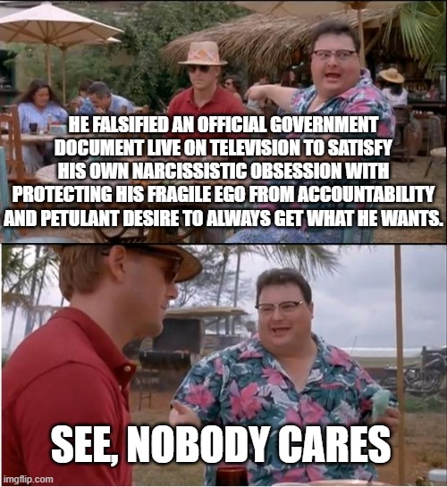 See Nobody Cares Meme | HE FALSIFIED AN OFFICIAL GOVERNMENT DOCUMENT LIVE ON TELEVISION TO SATISFY HIS OWN NARCISSISTIC OBSESSION WITH PROTECTING HIS FRAGILE EGO FROM ACCOUNTABILITY AND PETULANT DESIRE TO ALWAYS GET WHAT HE WANTS. SEE, NOBODY CARES | image tagged in memes,see nobody cares | made w/ Imgflip meme maker