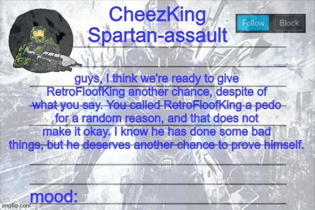 and don't you dare try to change my mind. you are just saying false things. | guys, I think we're ready to give RetroFloofKing another chance, despite of what you say. You called RetroFloofKing a pedo for a random reason, and that does not make it okay. I know he has done some bad things, but he deserves another chance to prove himself. | image tagged in cheezking halo temp | made w/ Imgflip meme maker