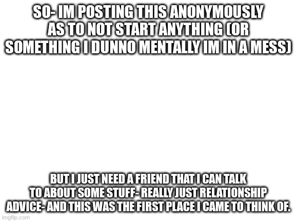 Comment- if you wanna try to help- and if you are following me then I'll memechat you- cause I just need a friend... | SO- IM POSTING THIS ANONYMOUSLY AS TO NOT START ANYTHING (OR SOMETHING I DUNNO MENTALLY IM IN A MESS); BUT I JUST NEED A FRIEND THAT I CAN TALK TO ABOUT SOME STUFF- REALLY JUST RELATIONSHIP ADVICE- AND THIS WAS THE FIRST PLACE I CAME TO THINK OF. | image tagged in blank white template | made w/ Imgflip meme maker