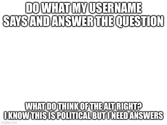 Blank White Template | DO WHAT MY USERNAME SAYS AND ANSWER THE QUESTION; WHAT DO THINK OF THE ALT RIGHT?
I KNOW THIS IS POLITICAL BUT I NEED ANSWERS | image tagged in blank white template | made w/ Imgflip meme maker